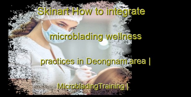 Skinart How to integrate microblading wellness practices in Deongnam area | MicrobladingTraining | MicrobladingClasses | SkinartTraining-Republic of Korea